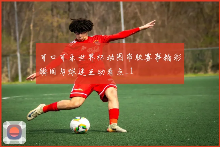 可口可乐世界杯动图串联赛事精彩瞬间与球迷互动看点_1